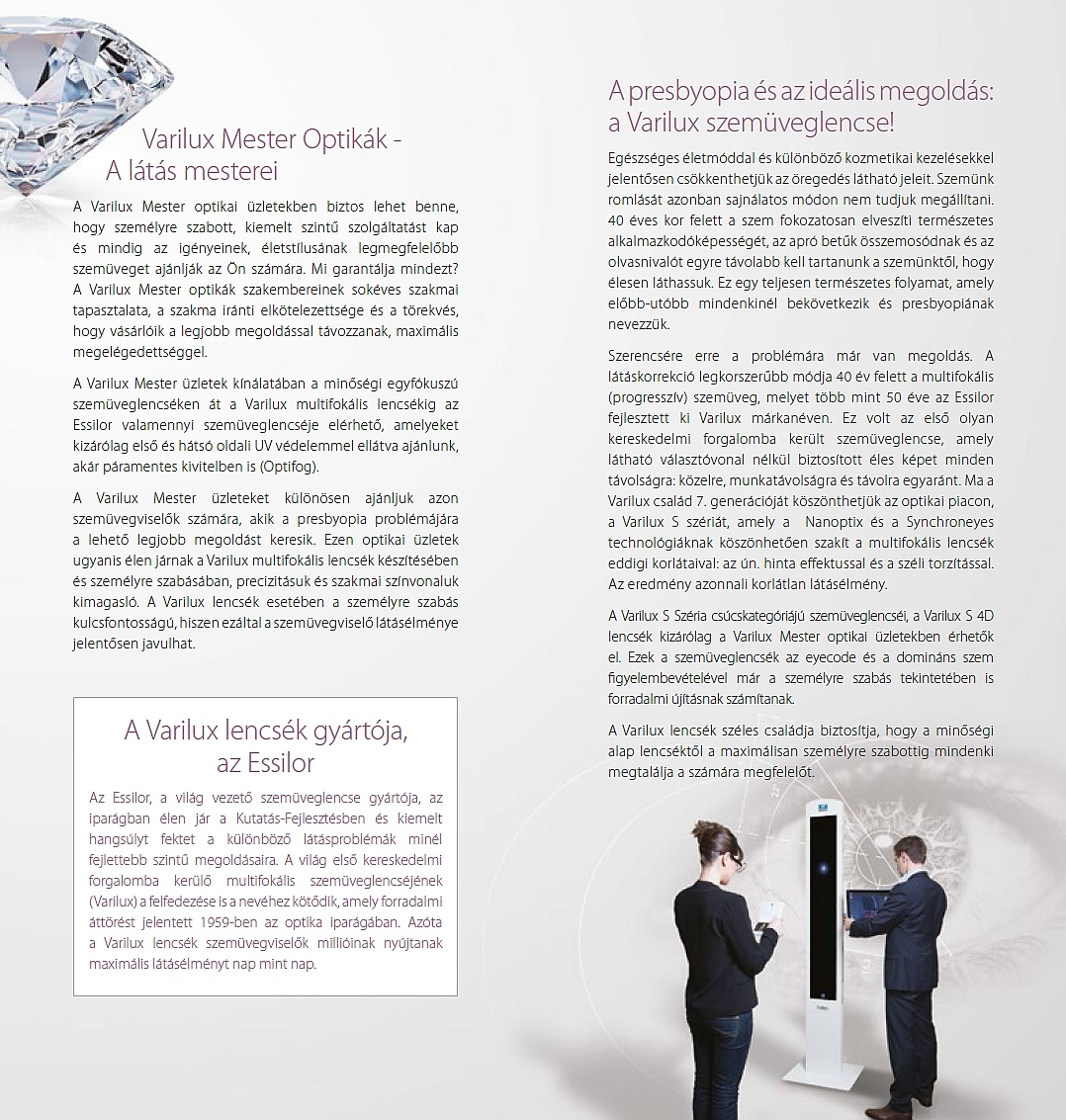 Varilux Mester Optikák - A látás mesterei A Varilux Mester optikai üzletekben biztos lehet benne, hogy személyre szabott, kiemelt szintű szolgáltatást kap és mindig az igényeinek, életstílusának legmegfelelőbb szemüveget ajánlják az Ön számára. Mi garantálja mindezt? A Varilux Mester optikák szakembereinek sokéves szakmai tapasztalata, a szakma iránti elkötelezettsége és a törekvés, hogy vásárlóik a legjobb megoldással távozzanak, maximális megelégedettséggel. A Varilux Mester üzletek kínálatában a minőségi egyfókuszú szemüveglencséken át a Varilux multifokális lencsékig az Essilor valamennyi szemüveglencséje elérhető, amelyeket kizárólag első és hátsó oldali UV védelemmel ellátva ajánlunk, akár páramentes kivitelben is (Optifog). A Varilux Mester üzleteket különösen ajánljuk azon szemüvegviselők számára, akik a presbyopia problémájára a lehető legjobb megoldást keresik. Ezen optikai üzletek ugyanis élen járnak a Varilux multifokális lencsék készítésében és személyre szabásában, precizitásuk és szakmai színvonaluk kimagasló. A Varilux lencsék esetében a személyre szabás kulcsfontosságú, hiszen ezáltal a szemüvegviselő látásélménye jelentősen javulhat. A Varilux lencsék gyártója, az Essilor Az Essilor, a világ vezető szemüveglencse gyártója, az iparágban élen jár a Kutatás-Fejlesztésben és kiemelt hangsúlyt fektet a különböző látásproblémák minél fejlettebb szintű megoldásaira. A világ első kereskedelmi forgalomba kerülő multifokális szemüveglencséjének (Varilux) a felfedezése is a nevéhez kötődik, amely forradalmi áttörést jelentett 1959-ben az optika iparágában. Azóta a Varilux lencsék szemüvegviselők millióinak nyújtanak maximális látásélményt nap mint nap. A presbyopia és az ideális megoldás: a Varilux szemüveglencse! Egészséges életmóddal és különböző kozmetikai kezelésekkel jelentősen csökkenthetjük az öregedés látható jeleit. Szemünk romlását azonban sajnálatos módon nem tudjuk megállítani. 40 éves kor felett a szem fokozatosan elveszíti természetes alkalmazkodóképességét, az apró betűk összemosódnak és az olvasnivalót egyre távolabb kell tartanunk a szemünktől, hogy élesen láthassuk. Ez egy teljesen természetes folyamat, amely előbb-utóbb mindenkinél bekövetkezik és presbyopiának nevezzük. Szerencsére erre a problémára már van megoldás. A látáskorrekció legkorszerűbb módja 40 év felett a multifokális (progresszív) szemüveg, melyet több mint 50 éve az Essilor fejlesztett ki Varilux márkanéven. Ez volt az első olyan kereskedelmi forgalomba került szemüveglencse, amely látható választóvonal nélkül biztosított éles képet minden távolságra: közelre, munkatávolságra és távolra egyaránt. Ma a Varilux család 7. generációját köszönthetjük az optikai piacon, a Varilux S szériát, amely a Nanoptix és a Synchroneyes technológiáknak köszönhetően szakít a multifokális lencsék eddigi korlátaival: az ún. hinta effektussal és a széli torzítással. Az eredmény azonnali korlátlan látásélmény. A Varilux S Széria csúcskategóriájú szemüveglencséi, a Varilux S 4D lencsék kizárólag a Varilux Mester optikai üzletekben érhetők el. Ezek a szemüveglencsék az eyecode és a domináns szem figyelembevételével már a személyre szabás tekintetében is forradalmi újításnak számítanak. A Varilux lencsék széles családja biztosítja, hogy a minőségi alap lencséktől a maximálisan személyre szabottig mindenki megtalálja a számára megfelelőt
